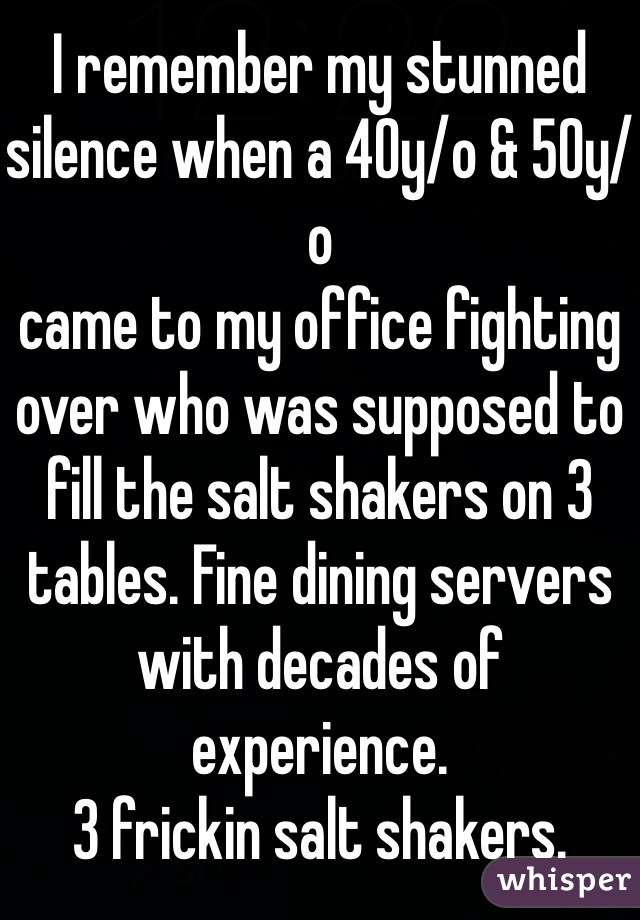 I remember my stunned silence when a 40y/o & 50y/o
came to my office fighting over who was supposed to fill the salt shakers on 3 tables. Fine dining servers with decades of experience.
3 frickin salt shakers.