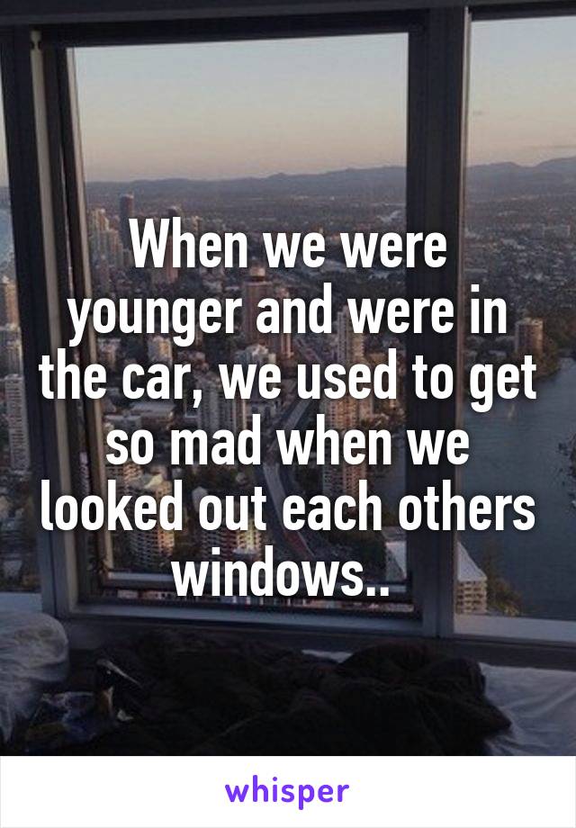 When we were younger and were in the car, we used to get so mad when we looked out each others windows.. 