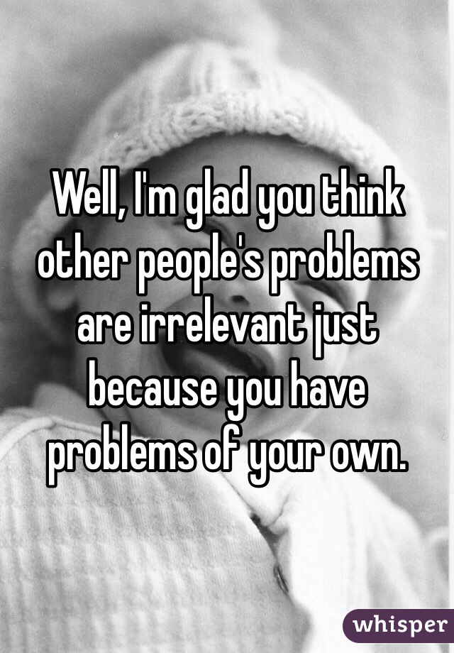 Well, I'm glad you think other people's problems are irrelevant just because you have problems of your own. 