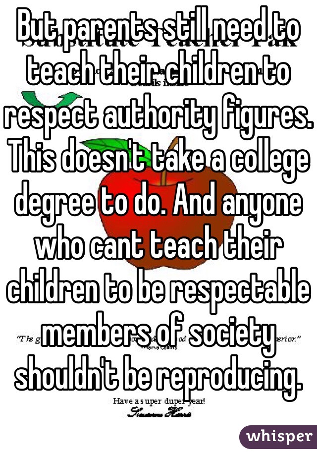 But parents still need to teach their children to respect authority figures. This doesn't take a college degree to do. And anyone who cant teach their children to be respectable members of society shouldn't be reproducing.