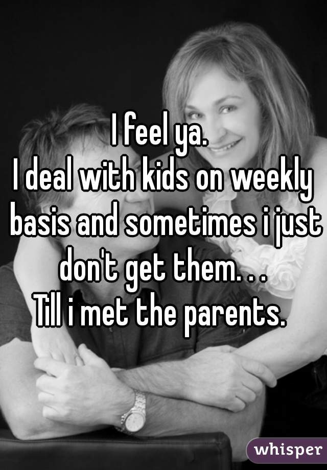 I feel ya. 
I deal with kids on weekly basis and sometimes i just don't get them. . . 
Till i met the parents. 