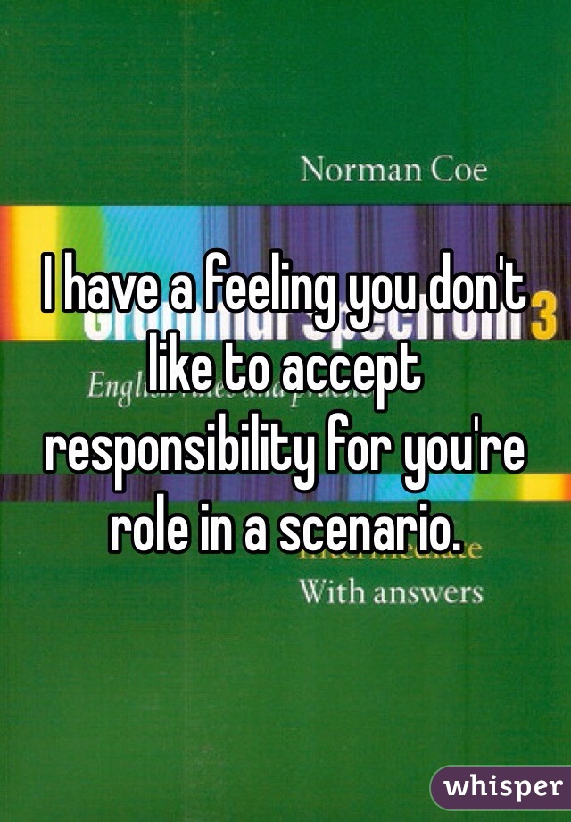 I have a feeling you don't like to accept responsibility for you're role in a scenario. 