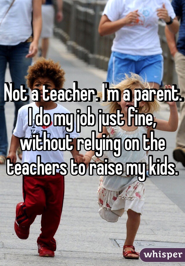  Not a teacher. I'm a parent. I do my job just fine, without relying on the teachers to raise my kids.