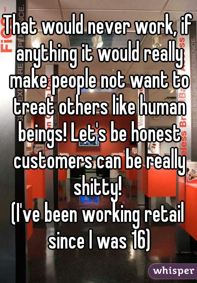 That would never work, if anything it would really make people not want to treat others like human beings! Let's be honest customers can be really shitty! 
(I've been working retail since I was 16)