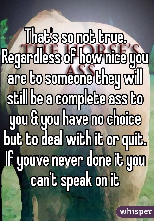 That's so not true. Regardless of how nice you are to someone they will still be a complete ass to you & you have no choice but to deal with it or quit. If youve never done it you can't speak on it 