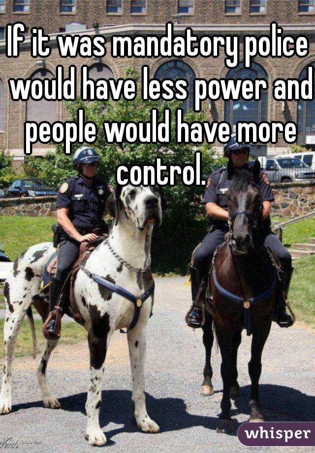 If it was mandatory police would have less power and people would have more control.