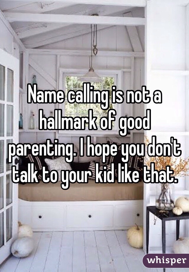 Name calling is not a hallmark of good parenting. I hope you don't talk to your kid like that. 