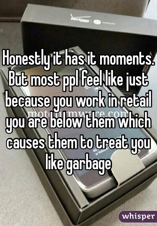 Honestly it has it moments. But most ppl feel like just because you work in retail you are below them which causes them to treat you like garbage 