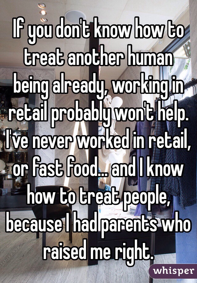 If you don't know how to treat another human being already, working in retail probably won't help. I've never worked in retail, or fast food... and I know how to treat people, because I had parents who raised me right. 