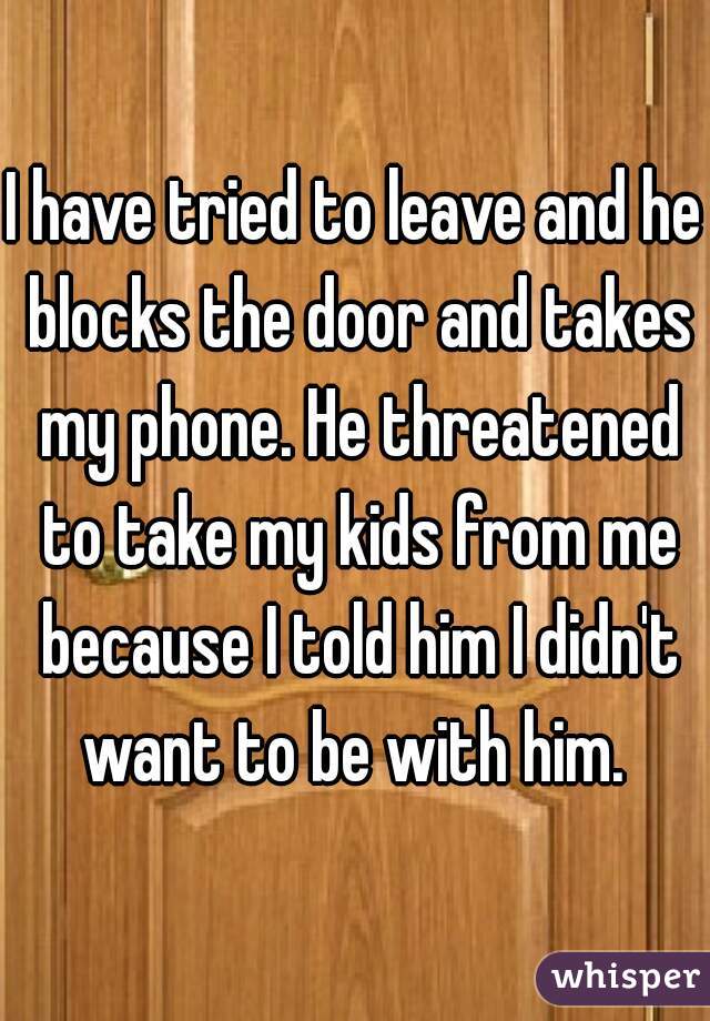 I have tried to leave and he blocks the door and takes my phone. He threatened to take my kids from me because I told him I didn't want to be with him. 