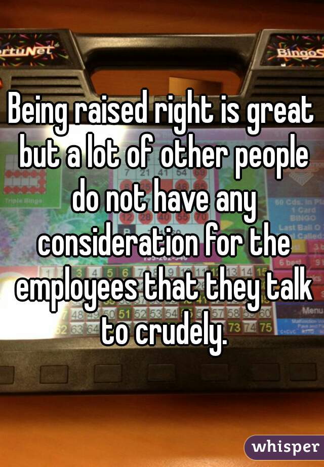 Being raised right is great but a lot of other people do not have any consideration for the employees that they talk to crudely.