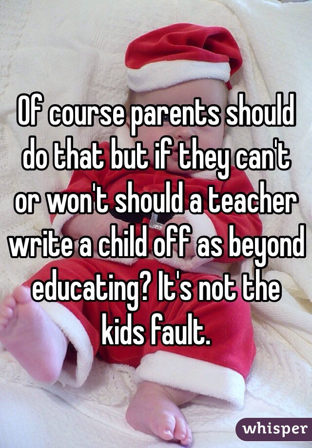 Of course parents should do that but if they can't or won't should a teacher write a child off as beyond educating? It's not the kids fault. 