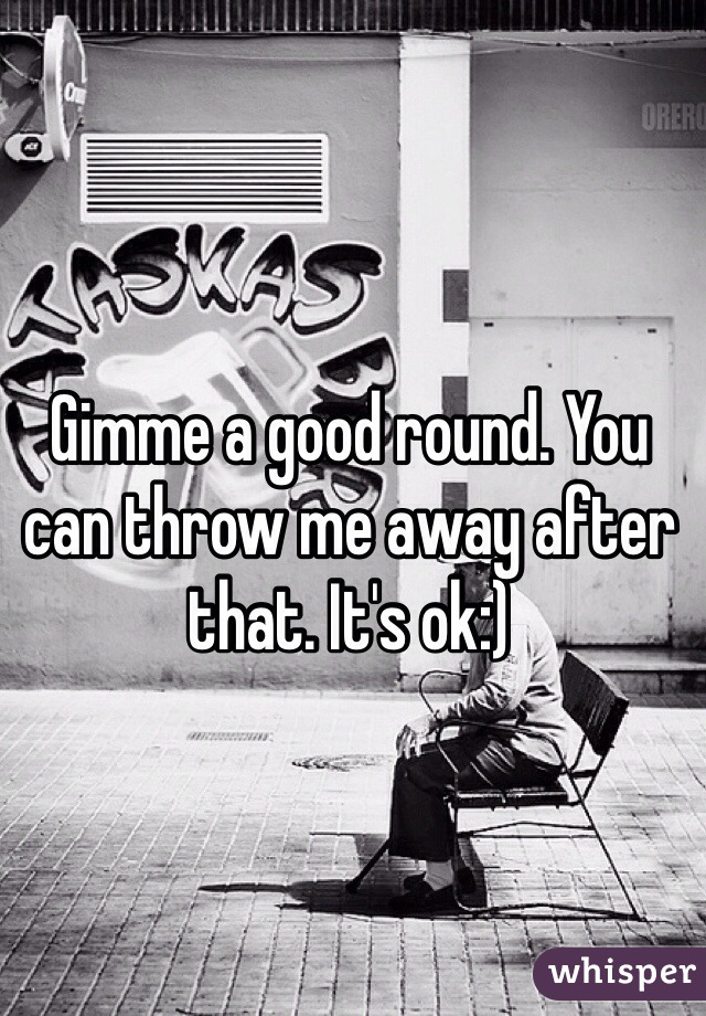 Gimme a good round. You can throw me away after that. It's ok:) 