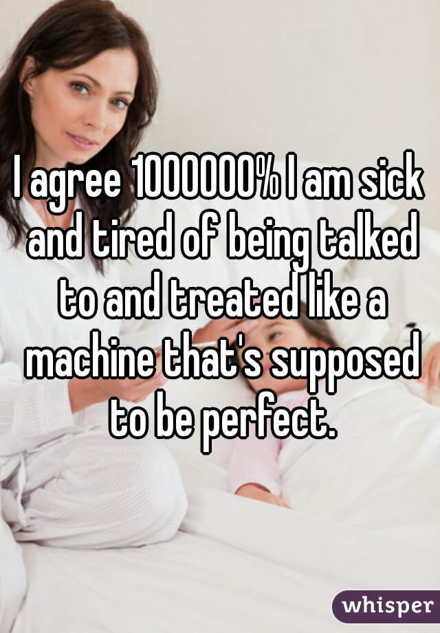 I agree 1000000% I am sick and tired of being talked to and treated like a machine that's supposed to be perfect.