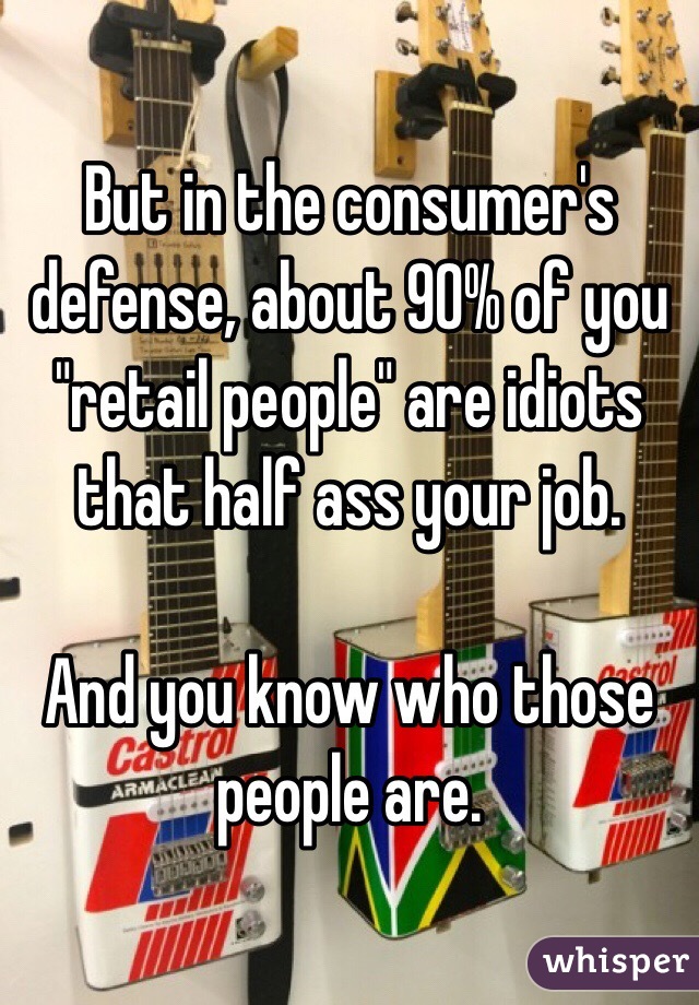 But in the consumer's defense, about 90% of you "retail people" are idiots that half ass your job. 

And you know who those people are. 