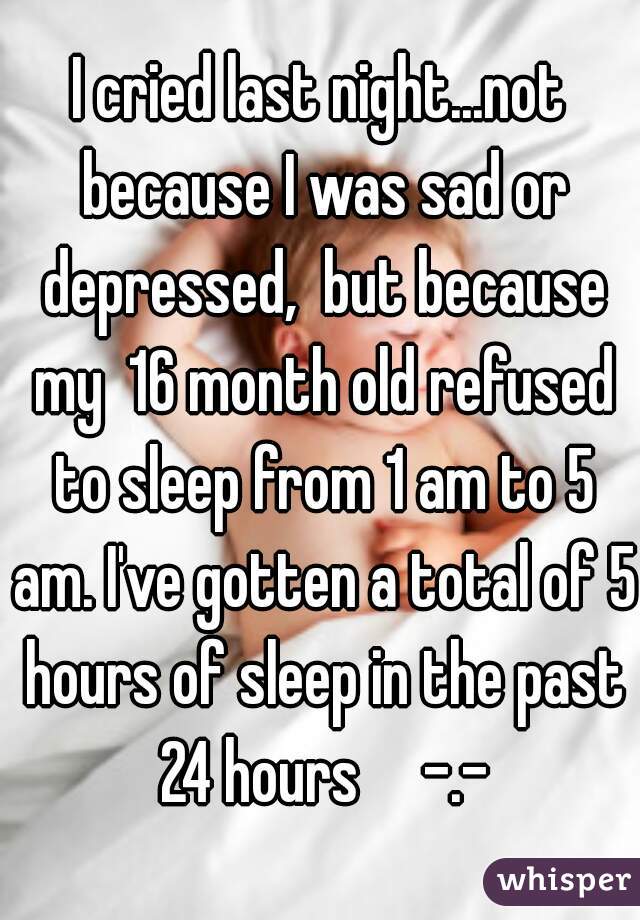 I cried last night...not because I was sad or depressed,  but because my  16 month old refused to sleep from 1 am to 5 am. I've gotten a total of 5 hours of sleep in the past 24 hours     -.-