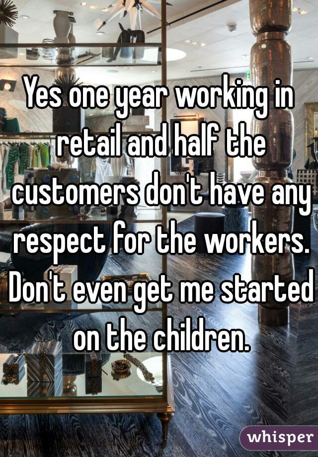 Yes one year working in retail and half the customers don't have any respect for the workers. Don't even get me started on the children.