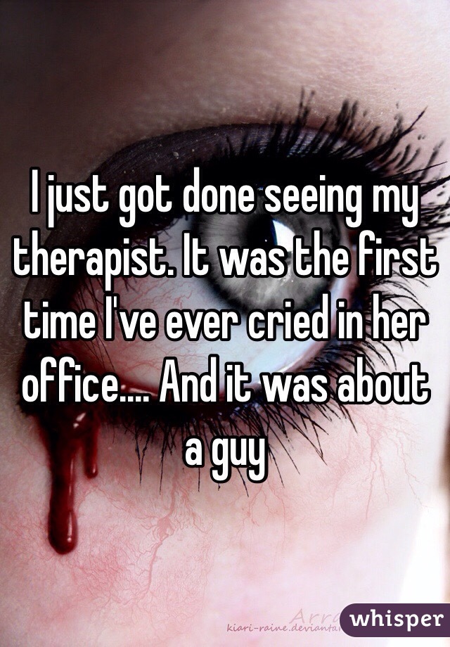 I just got done seeing my therapist. It was the first time I've ever cried in her office.... And it was about a guy