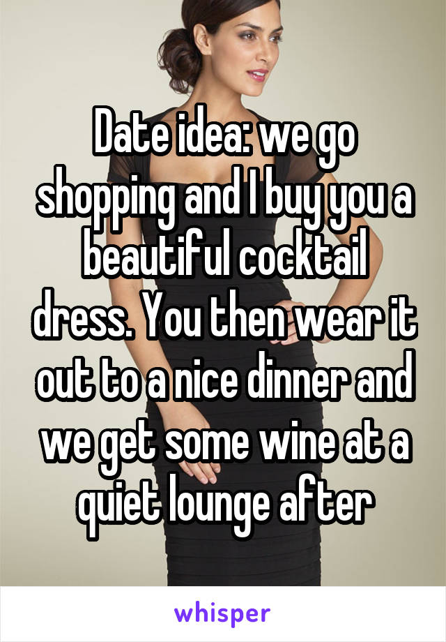 Date idea: we go shopping and I buy you a beautiful cocktail dress. You then wear it out to a nice dinner and we get some wine at a quiet lounge after