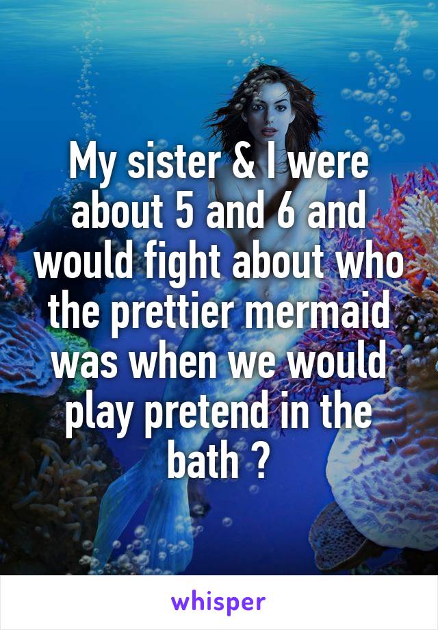 My sister & I were about 5 and 6 and would fight about who the prettier mermaid was when we would play pretend in the bath 😂