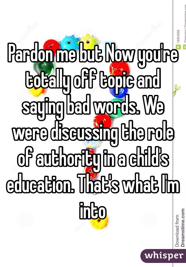 Pardon me but Now you're totally off topic and saying bad words. We were discussing the role of authority in a child's education. That's what I'm into