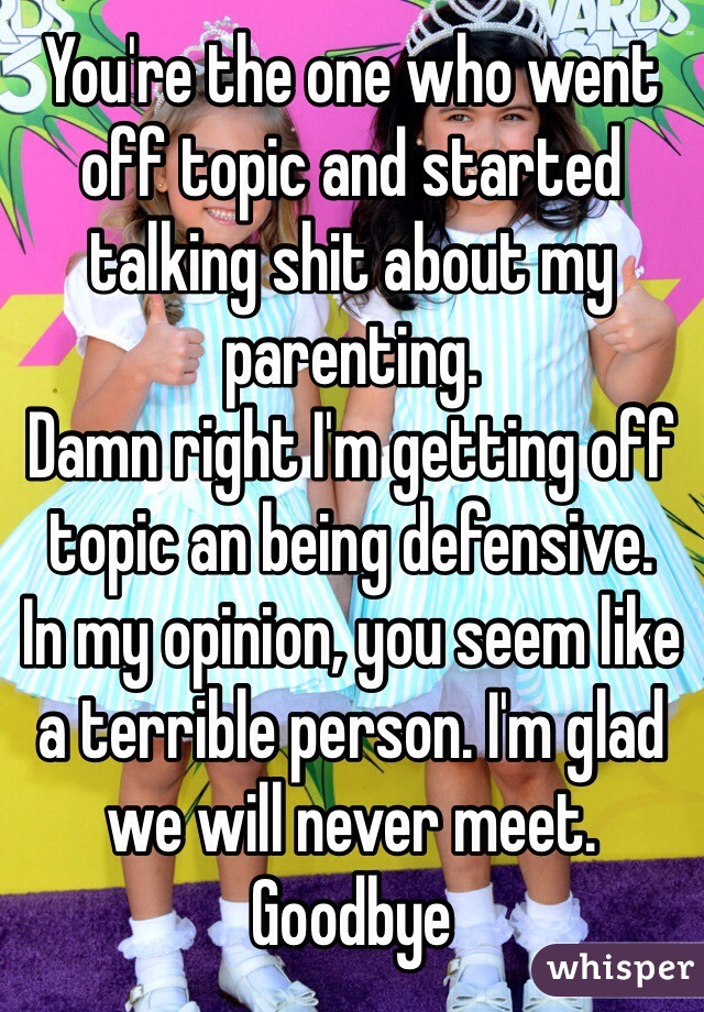 You're the one who went off topic and started talking shit about my parenting. 
Damn right I'm getting off topic an being defensive.
In my opinion, you seem like a terrible person. I'm glad we will never meet. 
Goodbye 