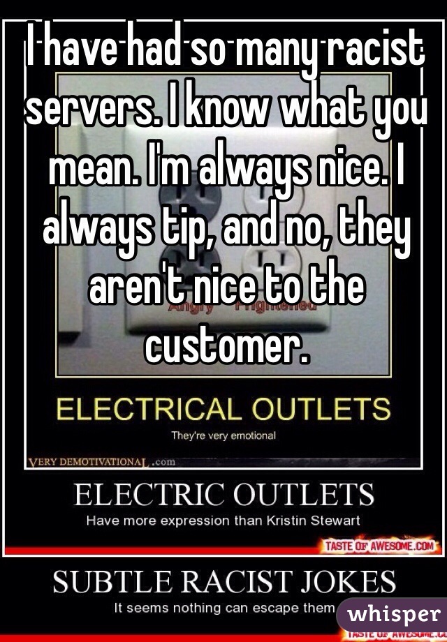 I have had so many racist servers. I know what you mean. I'm always nice. I always tip, and no, they aren't nice to the customer. 