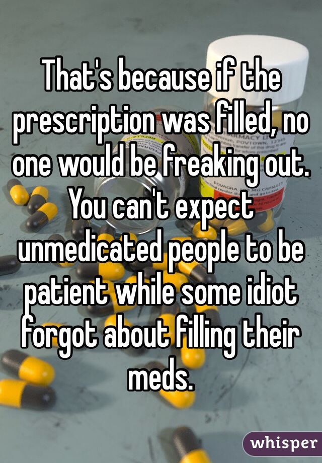 That's because if the prescription was filled, no one would be freaking out. You can't expect unmedicated people to be patient while some idiot forgot about filling their meds. 