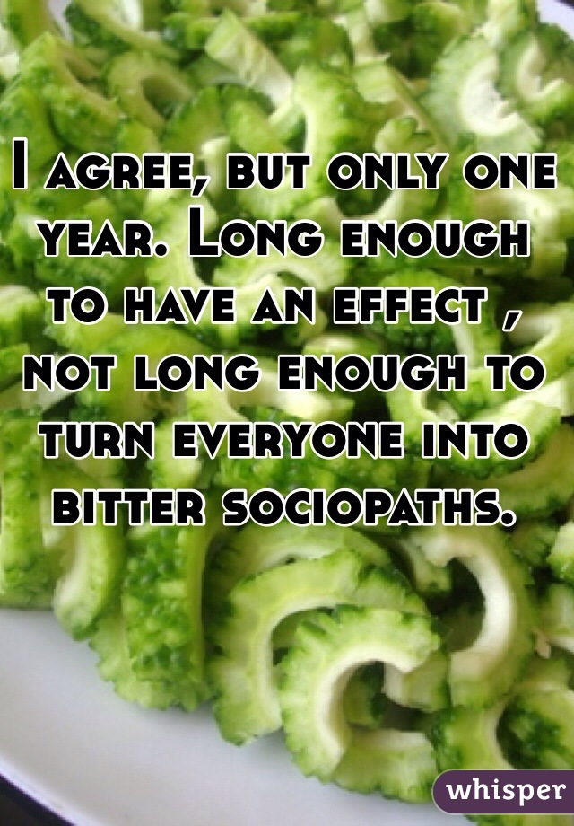 I agree, but only one year. Long enough to have an effect , not long enough to turn everyone into bitter sociopaths. 