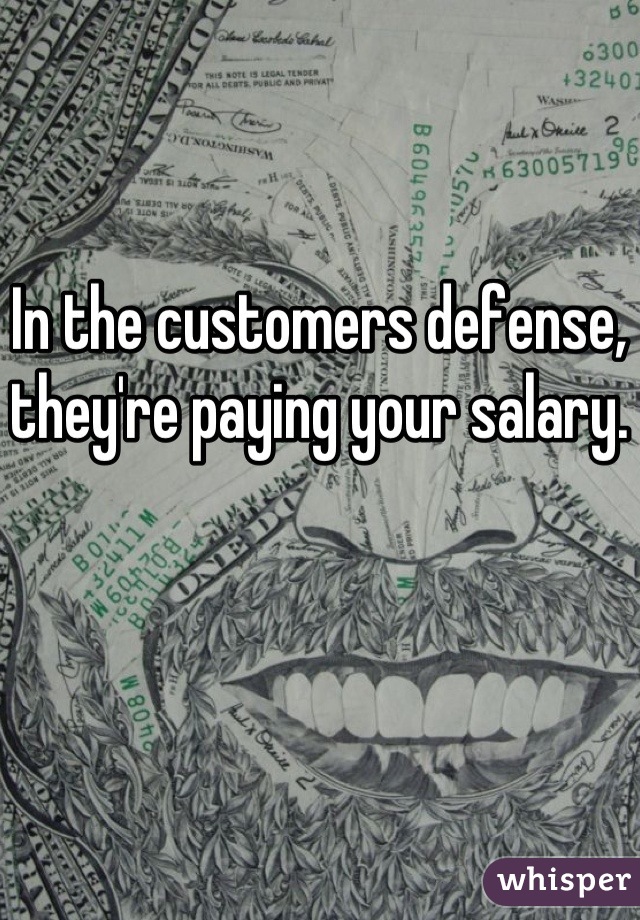 In the customers defense, they're paying your salary.