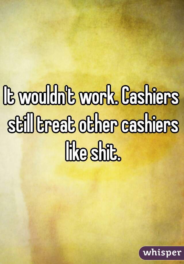 It wouldn't work. Cashiers still treat other cashiers like shit.