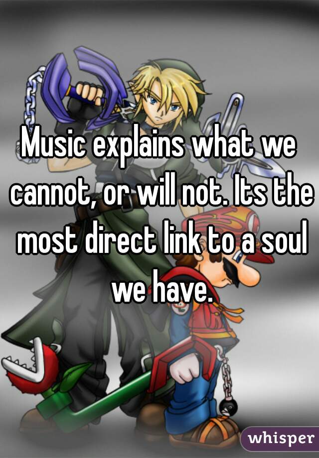 Music explains what we cannot, or will not. Its the most direct link to a soul we have.