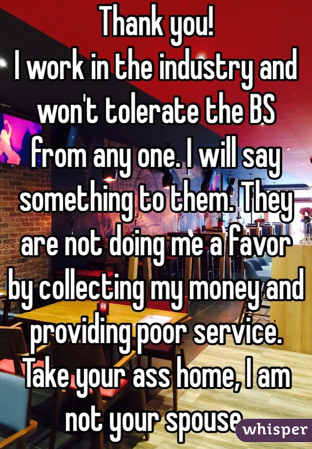 Thank you!
I work in the industry and won't tolerate the BS from any one. I will say something to them. They are not doing me a favor by collecting my money and providing poor service. Take your ass home, I am not your spouse. 