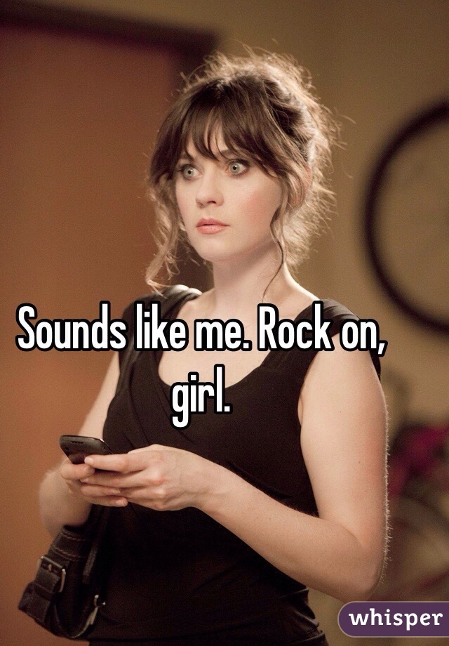 Sounds like me. Rock on, girl.