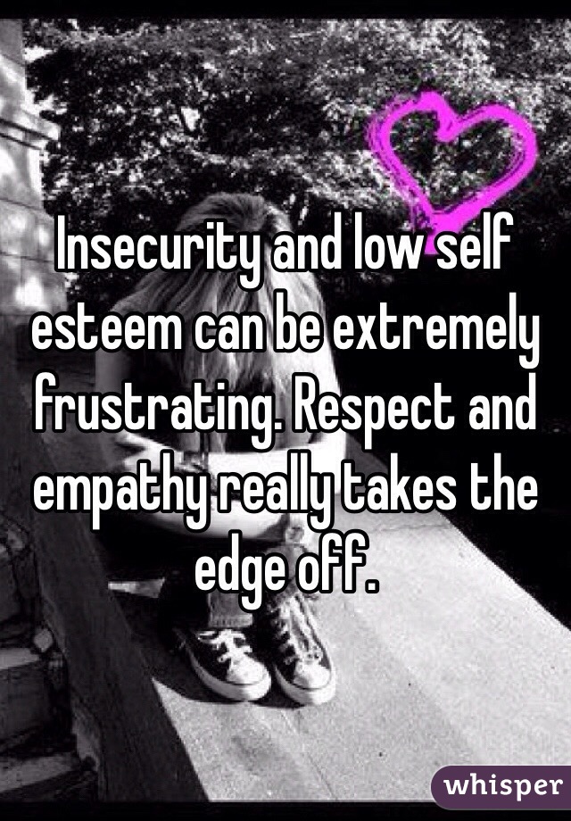 Insecurity and low self esteem can be extremely frustrating. Respect and empathy really takes the edge off. 