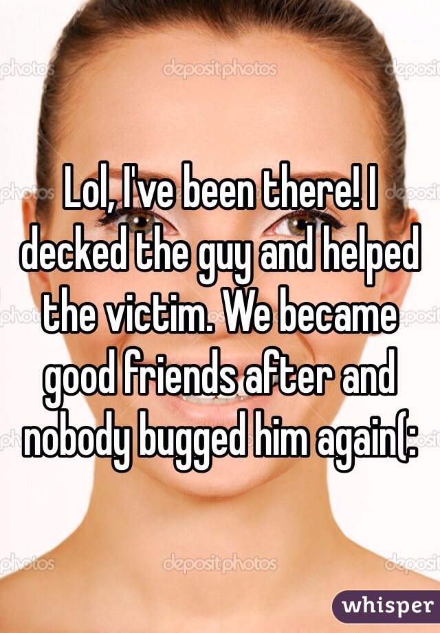 Lol, I've been there! I decked the guy and helped the victim. We became good friends after and nobody bugged him again(: 
