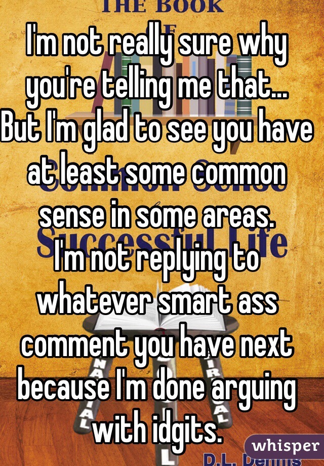 I'm not really sure why you're telling me that...
But I'm glad to see you have at least some common sense in some areas. 
I'm not replying to whatever smart ass comment you have next because I'm done arguing with idgits. 