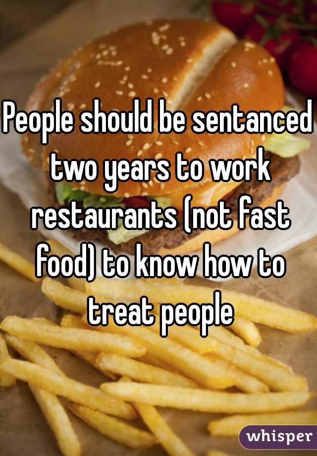 People should be sentanced two years to work restaurants (not fast food) to know how to treat people