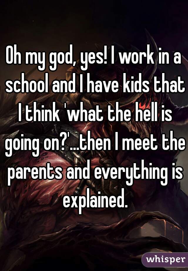 Oh my god, yes! I work in a school and I have kids that I think 'what the hell is going on?'...then I meet the parents and everything is explained.