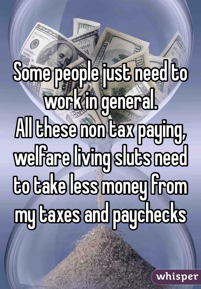 Some people just need to work in general. 
All these non tax paying, welfare living sluts need to take less money from my taxes and paychecks 