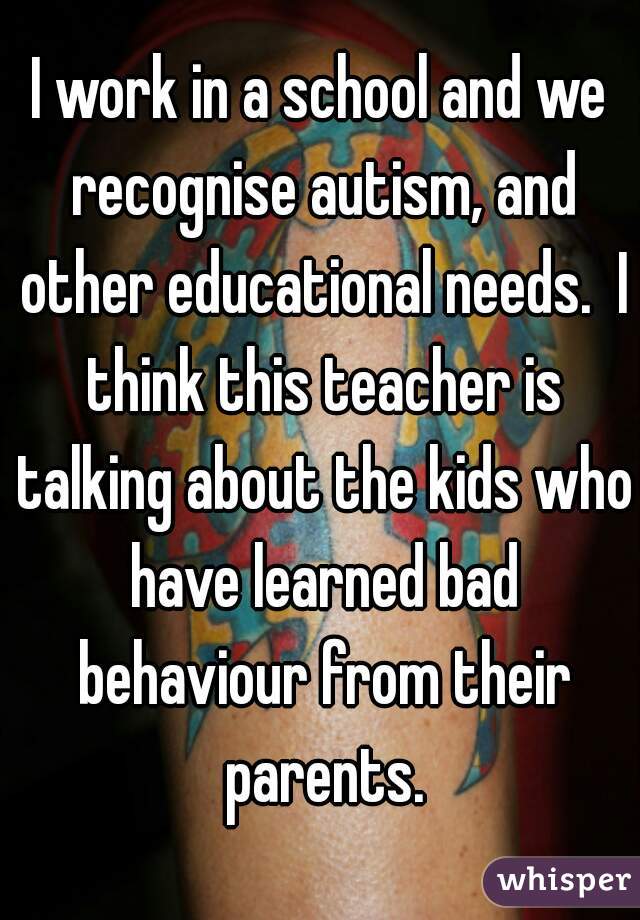I work in a school and we recognise autism, and other educational needs.  I think this teacher is talking about the kids who have learned bad behaviour from their parents.