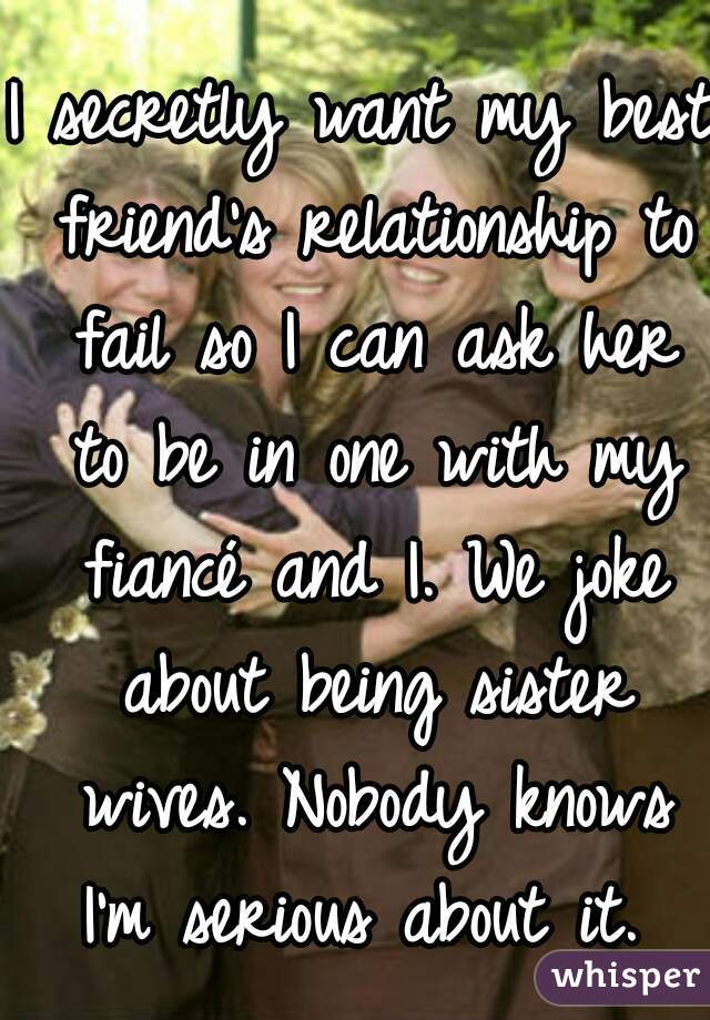 I secretly want my best friend's relationship to fail so I can ask her to be in one with my fiancé and I. We joke about being sister wives. Nobody knows I'm serious about it. 