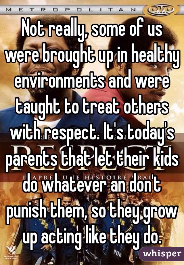 Not really, some of us were brought up in healthy environments and were taught to treat others with respect. It's today's parents that let their kids do whatever an don't punish them, so they grow up acting like they do. 