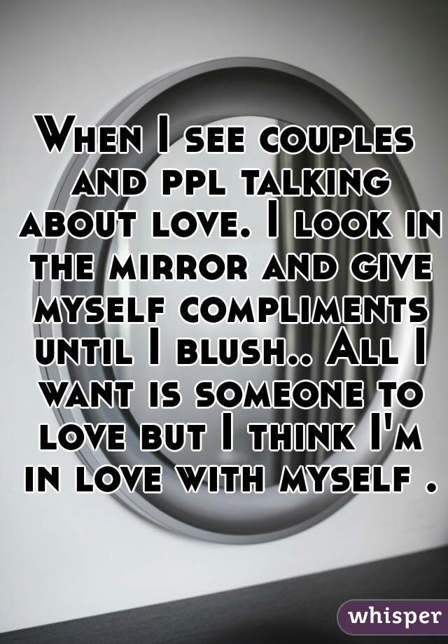 When I see couples and ppl talking about love. I look in the mirror and give myself compliments until I blush.. All I want is someone to love but I think I'm in love with myself .