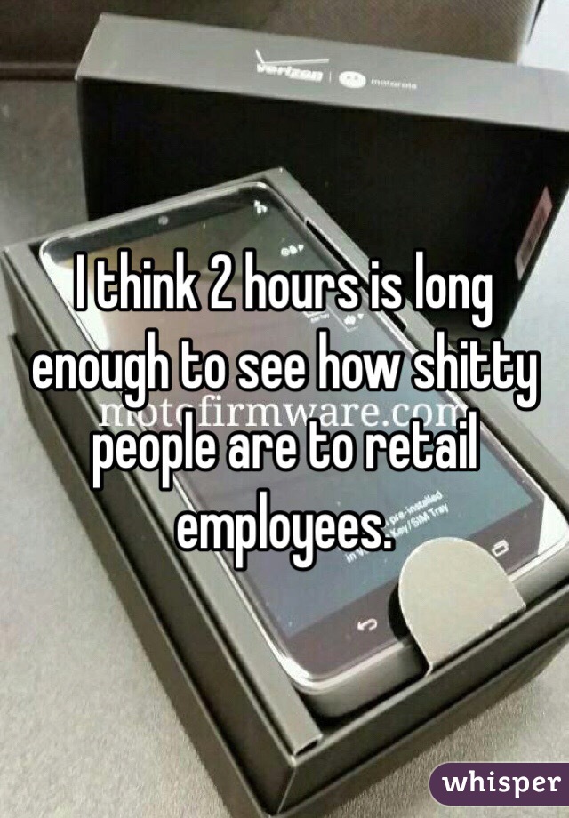 I think 2 hours is long enough to see how shitty people are to retail employees. 