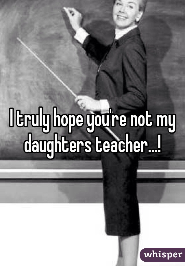 I truly hope you're not my daughters teacher...!