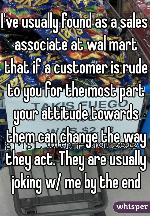 I've usually found as a sales associate at wal mart that if a customer is rude to you for the most part your attitude towards them can change the way they act. They are usually joking w/ me by the end