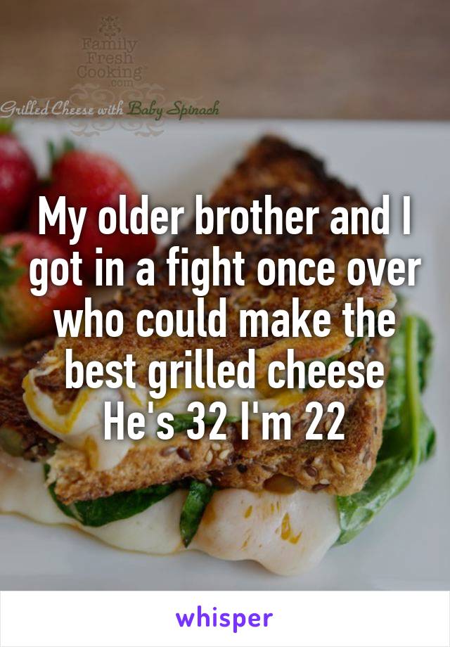 My older brother and I got in a fight once over who could make the best grilled cheese
He's 32 I'm 22