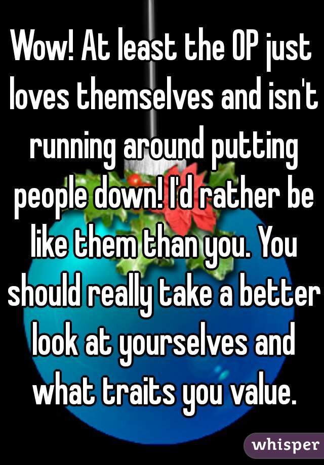 Wow! At least the OP just loves themselves and isn't running around putting people down! I'd rather be like them than you. You should really take a better look at yourselves and what traits you value.