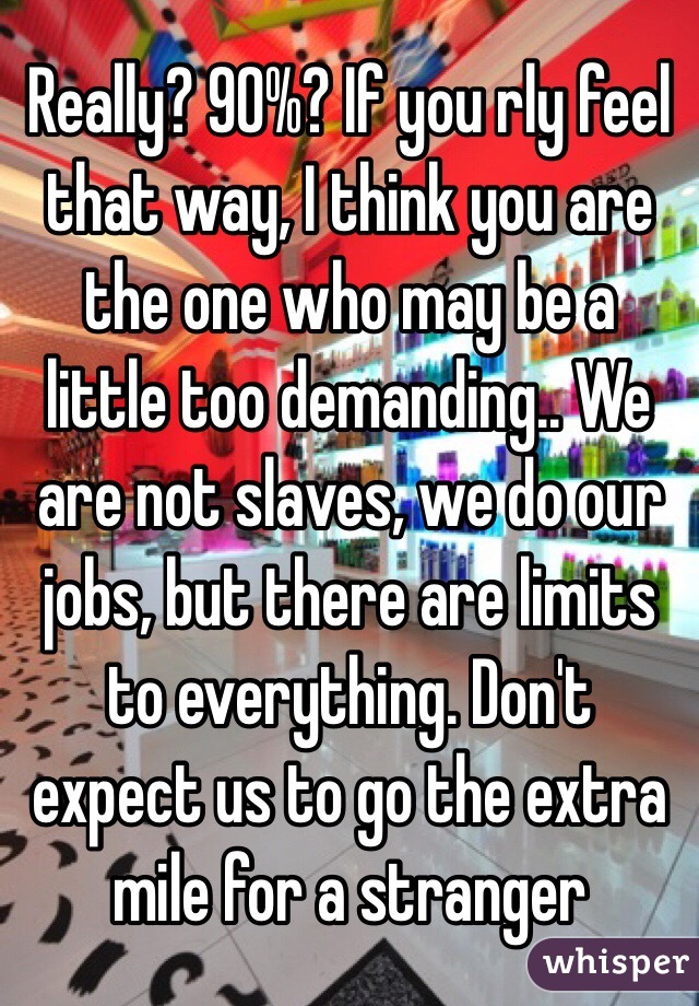 Really? 90%? If you rly feel that way, I think you are the one who may be a little too demanding.. We are not slaves, we do our jobs, but there are limits to everything. Don't expect us to go the extra mile for a stranger 